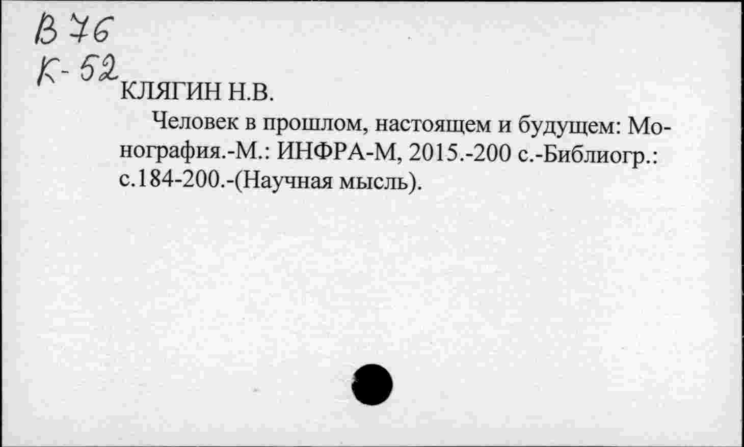 ﻿КЛЯГИН н.в.
Человек в прошлом, настоящем и будущем: Мо-нография.-М.: ИНФРА-М, 2015.-200 с.-Библиогр.: с.184-200.-(Научная мысль).